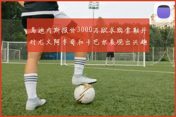 乌迪内斯报价3000万欧求购索勒并对尤文阿季奇和卡巴尔表现出兴趣