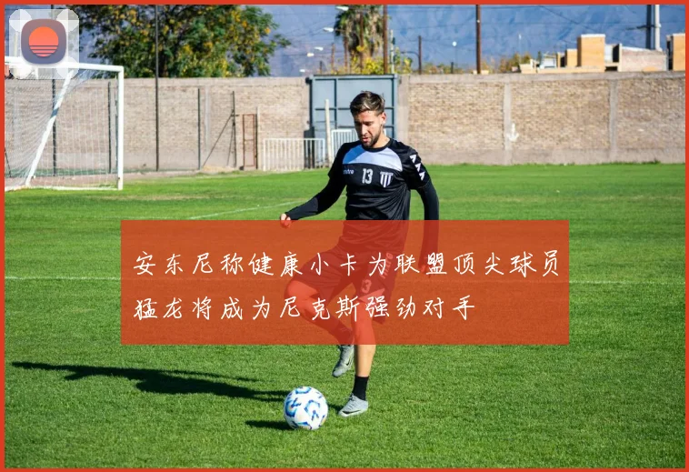 安东尼称健康小卡为联盟顶尖球员猛龙将成为尼克斯强劲对手