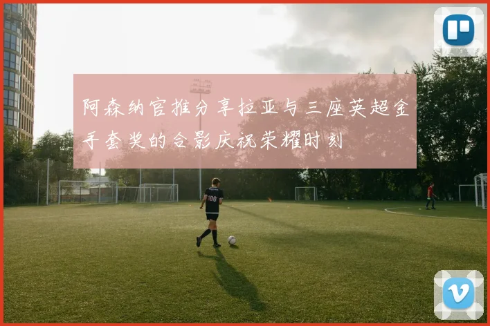 阿森纳官推分享拉亚与三座英超金手套奖的合影庆祝荣耀时刻