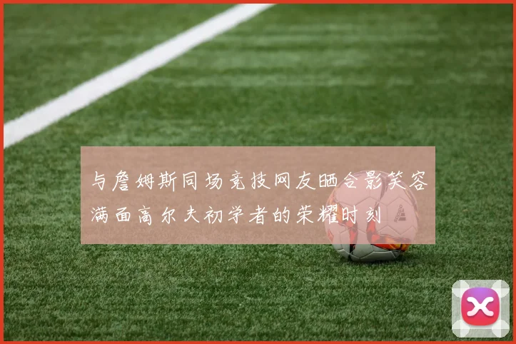 与詹姆斯同场竞技网友晒合影笑容满面高尔夫初学者的荣耀时刻
