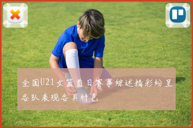 全国U21女篮首日赛事综述精彩纷呈各队表现各具特色