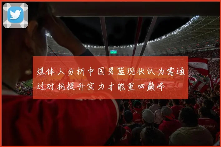 媒体人分析中国男篮现状认为需通过对抗提升实力才能重回巅峰