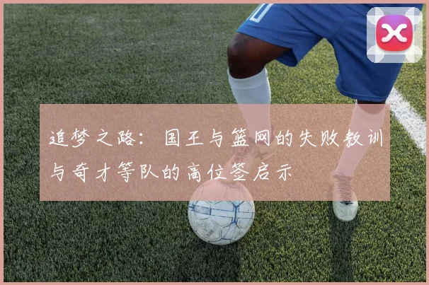 追梦之路：国王与篮网的失败教训与奇才等队的高位签启示