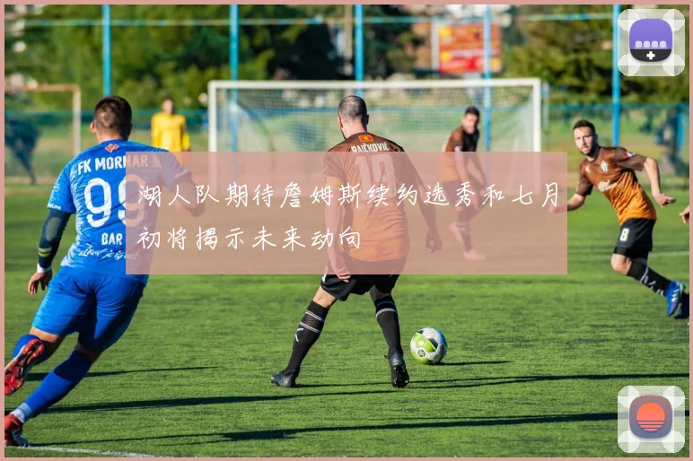 湖人队期待詹姆斯续约选秀和七月初将揭示未来动向