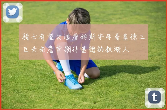 骑士有望打造詹姆斯字母哥基德三巨头老詹曾期待基德执教湖人