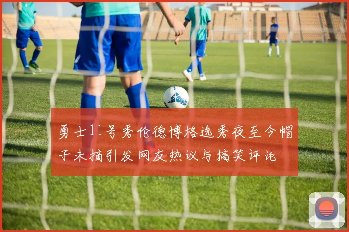 勇士11号秀伦德博格选秀夜至今帽子未摘引发网友热议与搞笑评论