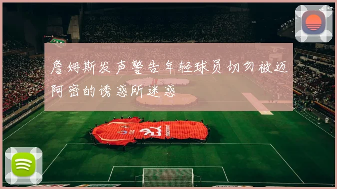 詹姆斯发声警告年轻球员切勿被迈阿密的诱惑所迷惑