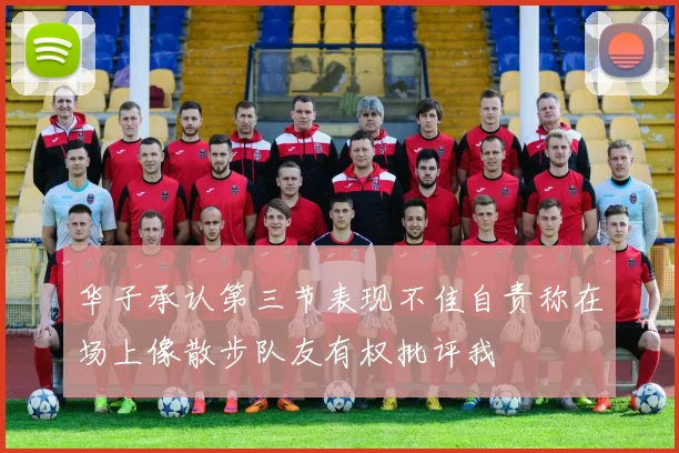 华子承认第三节表现不佳自责称在场上像散步队友有权批评我
